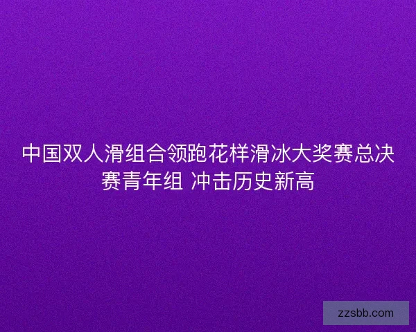中国双人滑组合领跑花样滑冰大奖赛总决赛青年组 冲击历史新高
