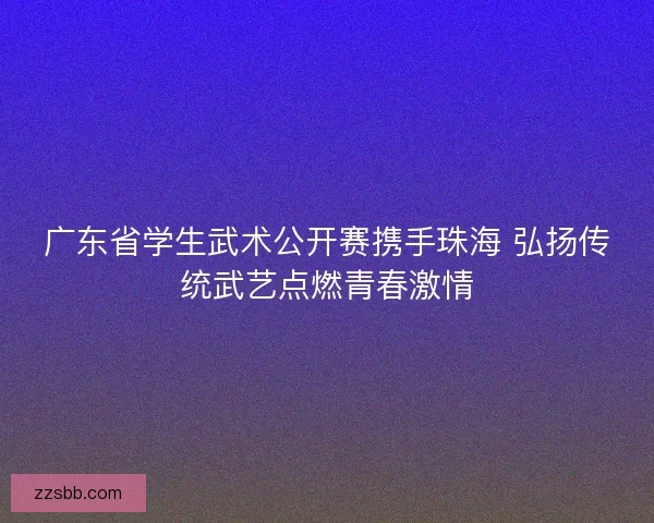 广东省学生武术公开赛携手珠海 弘扬传统武艺点燃青春激情