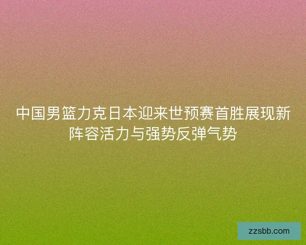 中国男篮力克日本迎来世预赛首胜展现新阵容活力与强势反弹气势
