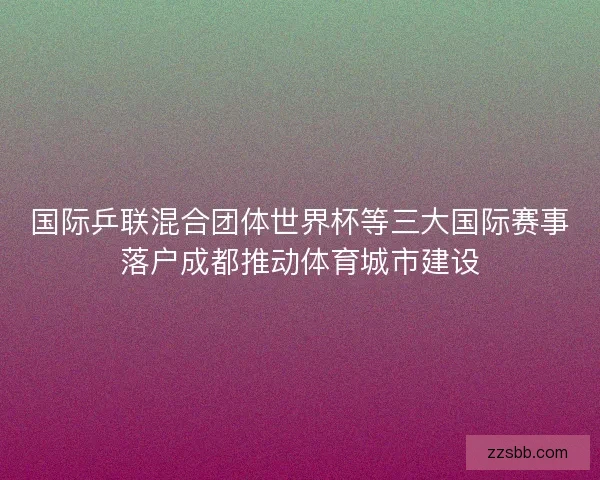 国际乒联混合团体世界杯等三大国际赛事落户成都推动体育城市建设